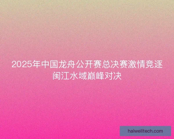 2025年中国龙舟公开赛总决赛激情竞逐闽江水域巅峰对决