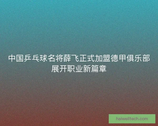 中国乒乓球名将薛飞正式加盟德甲俱乐部展开职业新篇章