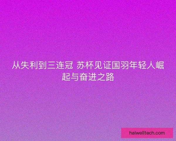 从失利到三连冠 苏杯见证国羽年轻人崛起与奋进之路