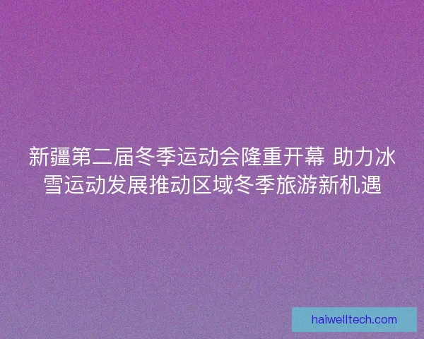 新疆第二届冬季运动会隆重开幕 助力冰雪运动发展推动区域冬季旅游新机遇