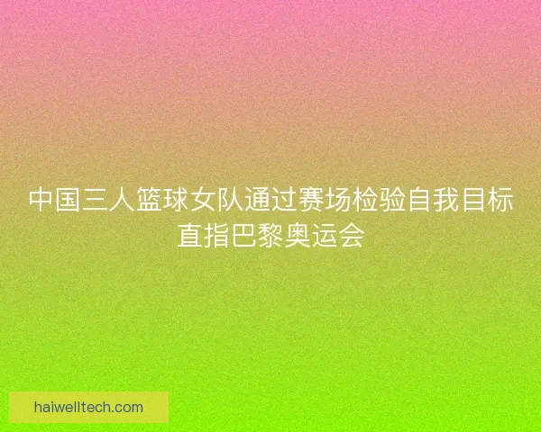 中国三人篮球女队通过赛场检验自我目标直指巴黎奥运会